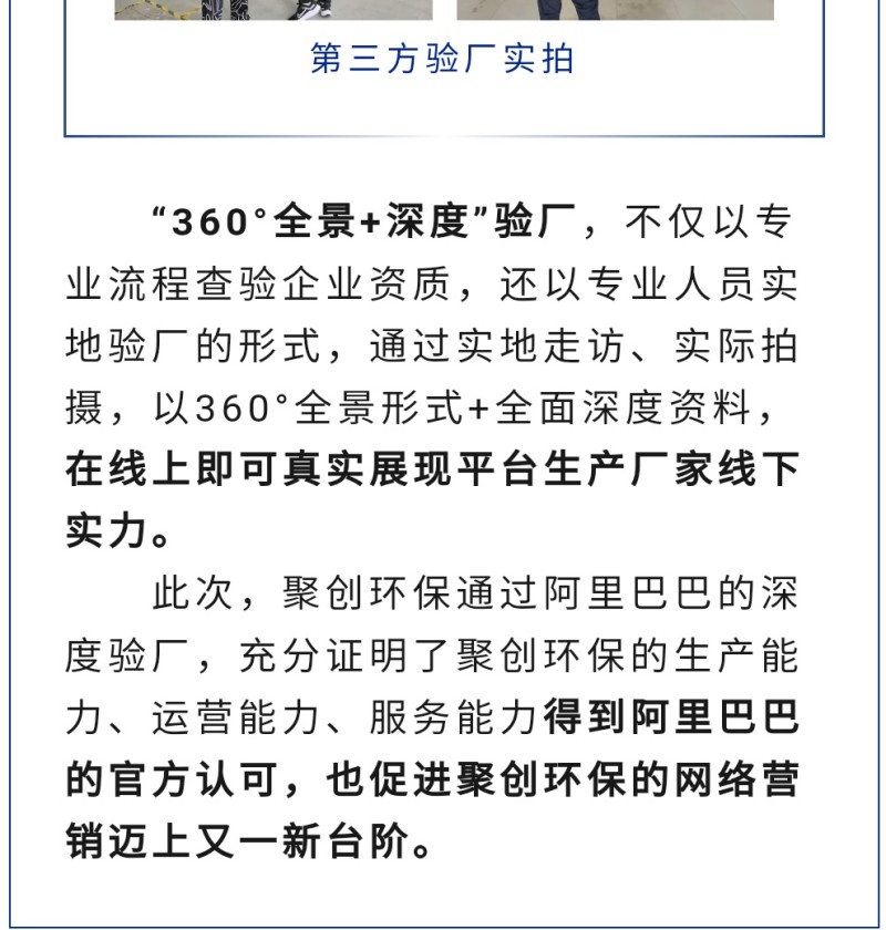 “360°全景+深度”驗(yàn)廠，不僅以專業(yè)流程查驗(yàn)企業(yè)資質(zhì)，還以專業(yè)人員實(shí)地驗(yàn)廠的形式，通過實(shí)地走訪、實(shí)際拍攝，以360°全景形式+全面深度資料，在線上即可真實(shí)展現(xiàn)平臺(tái)生產(chǎn)廠家線下實(shí)力。 此次，聚創(chuàng)環(huán)保通過阿里巴巴的深度驗(yàn)廠，充分證明了聚創(chuàng)環(huán)保的生產(chǎn)能力、運(yùn)營(yíng)能力、服務(wù)能力得到阿里巴巴的官方認(rèn)可，也促進(jìn)聚創(chuàng)環(huán)保的網(wǎng)絡(luò)營(yíng)銷邁上又一新臺(tái)階。